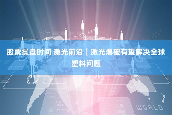 股票操盘时间 激光前沿｜激光爆破有望解决全球塑料问题