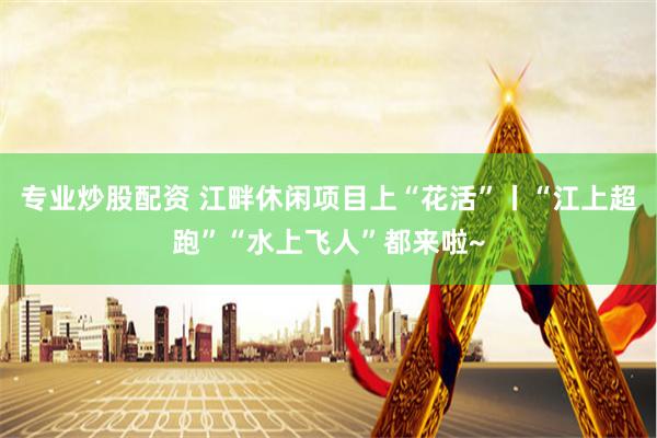 专业炒股配资 江畔休闲项目上“花活”丨“江上超跑”“水上飞人”都来啦~