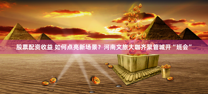 股票配资收益 如何点亮新场景？河南文旅大咖齐聚管城开“班会”