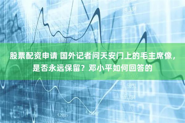 股票配资申请 国外记者问天安门上的毛主席像，是否永远保留？邓小平如何回答的