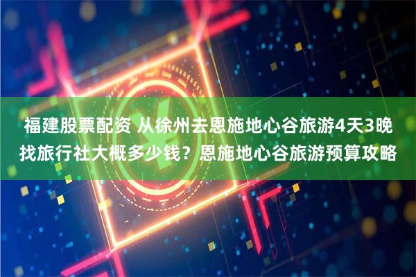 福建股票配资 从徐州去恩施地心谷旅游4天3晚找旅行社大概多少钱？恩施地心谷旅游预算攻略