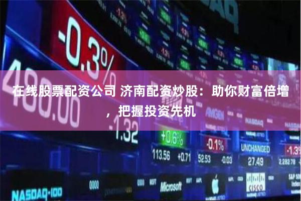 在线股票配资公司 济南配资炒股：助你财富倍增，把握投资先机