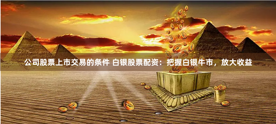 公司股票上市交易的条件 白银股票配资：把握白银牛市，放大收益