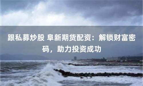 跟私募炒股 阜新期货配资：解锁财富密码，助力投资成功