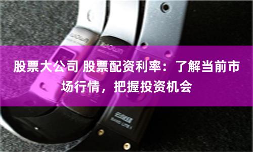 股票大公司 股票配资利率：了解当前市场行情，把握投资机会