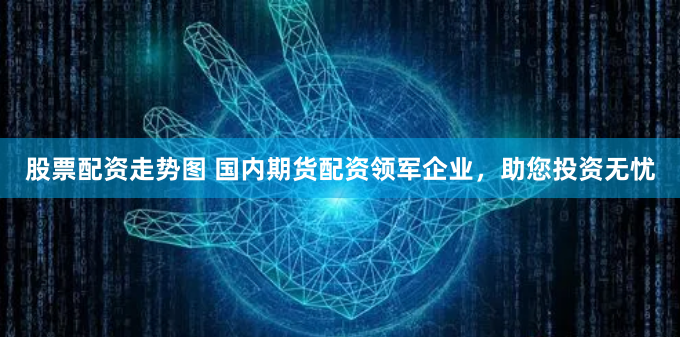股票配资走势图 国内期货配资领军企业，助您投资无忧