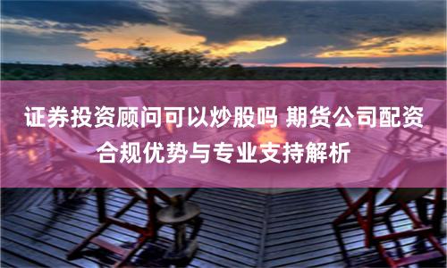 证券投资顾问可以炒股吗 期货公司配资合规优势与专业支持解析