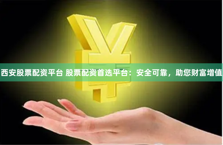 西安股票配资平台 股票配资首选平台：安全可靠，助您财富增值
